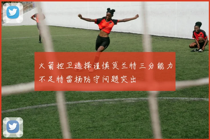 火箭控卫选择谨慎莫兰特三分能力不足特雷杨防守问题突出