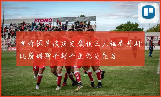 里奇保罗谈历史最佳三人组乔丹科比詹姆斯平起平坐无分先后