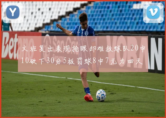 文班复出表现抢眼却难救球队20中10砍下30分5板罚球8中7无力回天