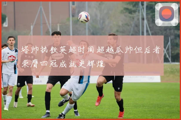 塔帅执教英超时间超越瓜帅但后者荣膺四冠成就更辉煌