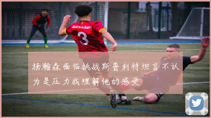杨瀚森面临挑战斯普利特坦言不认为是压力我理解他的感受