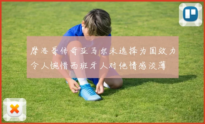 摩洛哥传奇亚马尔未选择为国效力令人惋惜西班牙人对他情感淡薄