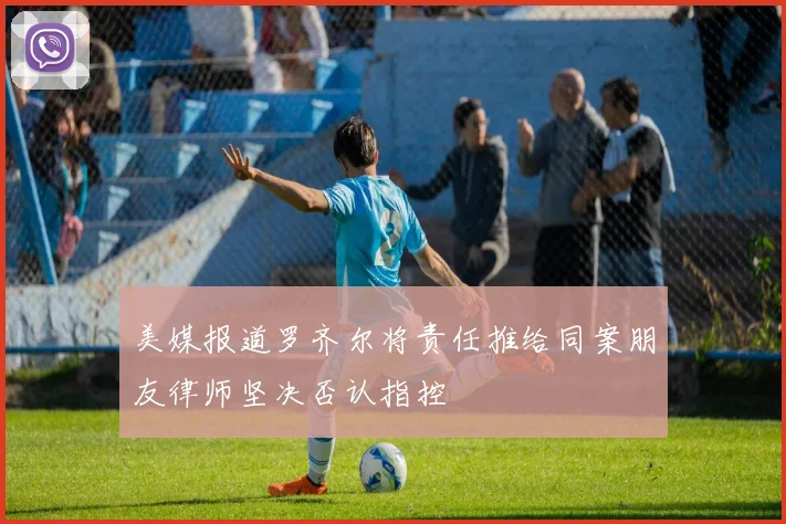 美媒报道罗齐尔将责任推给同案朋友律师坚决否认指控