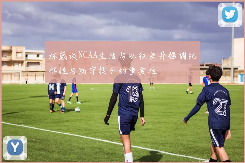 林葳谈NCAA生活与以往差异强调纪律性与防守提升的重要性