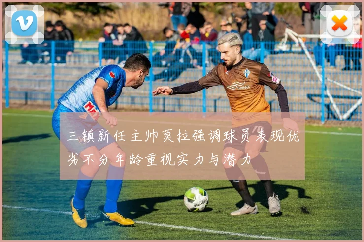 三镇新任主帅莫拉强调球员表现优劣不分年龄重视实力与潜力