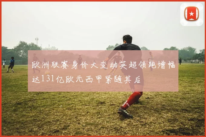 欧洲联赛身价大变动英超领跑增幅达131亿欧元西甲紧随其后