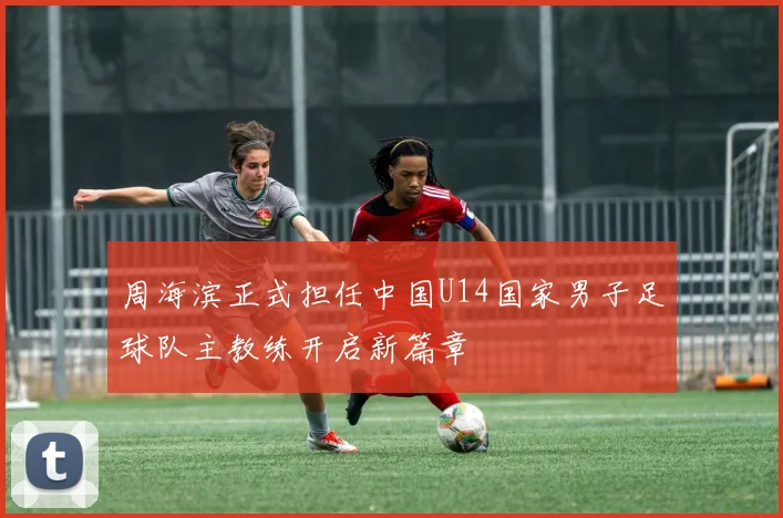 周海滨正式担任中国U14国家男子足球队主教练开启新篇章
