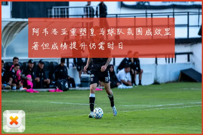阿韦洛亚重塑皇马球队氛围成效显著但成绩提升仍需时日