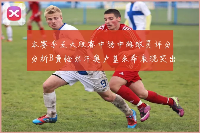 本赛季五大联赛中场中路球员评分分析B费恰尔汗奥卢基米希表现突出