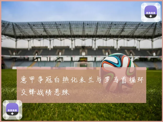 意甲争冠白热化米兰与罗马首循环交锋战绩悬殊