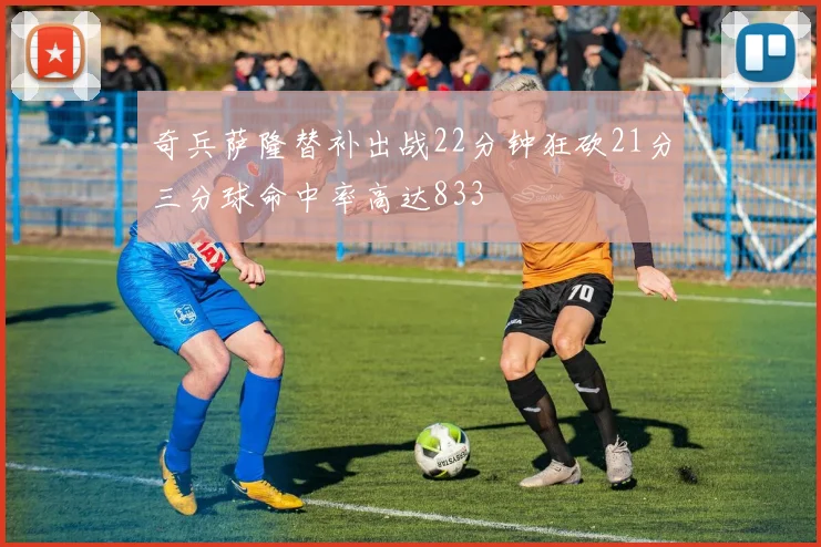 奇兵萨隆替补出战22分钟狂砍21分三分球命中率高达833