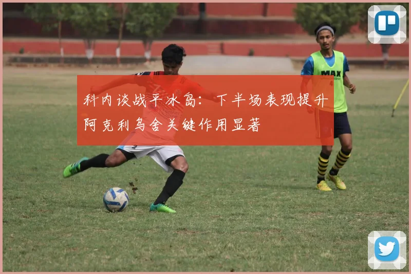 科内谈战平冰岛：下半场表现提升阿克利乌舍关键作用显著
