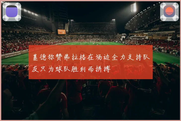 基德称赞弗拉格在场边全力支持队友只为球队胜利而拼搏