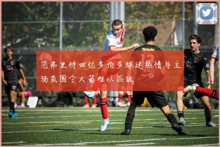范弗里特回忆多伦多球迷热情与主场氛围令火箭难以匹敌